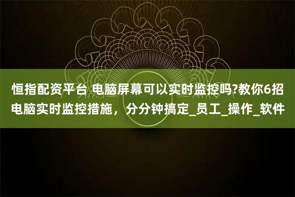 恒指配资平台 电脑屏幕可以实时监控吗?教你6招电脑实时监控措施，分分钟搞定_员工_操作_软件