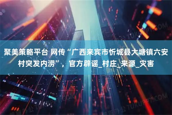 聚美策略平台 网传“广西来宾市忻城县大塘镇六安村突发内涝”，官方辟谣_村庄_来源_灾害