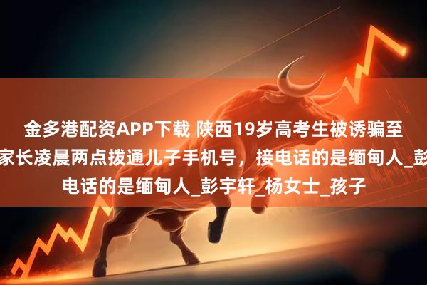 金多港配资APP下载 陕西19岁高考生被诱骗至缅甸失联超一周，家长凌晨两点拨通儿子手机号，接电话的是缅甸人_彭宇轩_杨女士_孩子