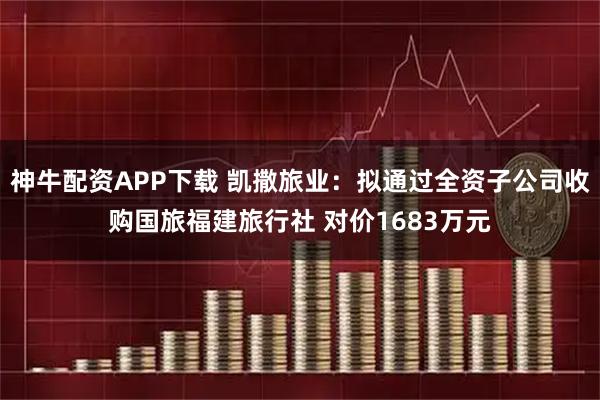 神牛配资APP下载 凯撒旅业：拟通过全资子公司收购国旅福建旅行社 对价1683万元