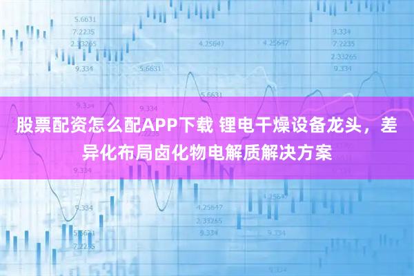 股票配资怎么配APP下载 锂电干燥设备龙头，差异化布局卤化物电解质解决方案