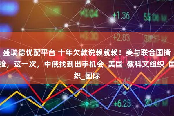盛瑞德优配平台 十年欠款说赖就赖！美与联合国撕破脸，这一次，中俄找到出手机会_美国_教科文组织_国际