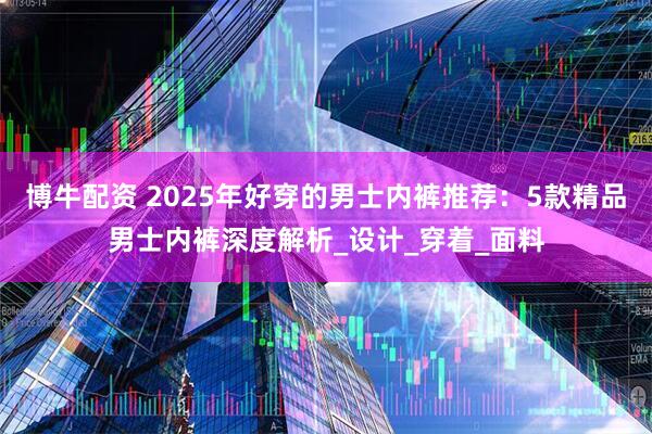博牛配资 2025年好穿的男士内裤推荐：5款精品男士内裤深度解析_设计_穿着_面料