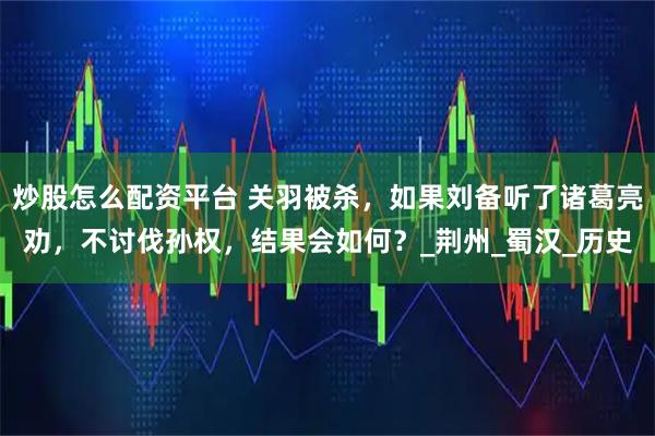 炒股怎么配资平台 关羽被杀，如果刘备听了诸葛亮劝，不讨伐孙权，结果会如何？_荆州_蜀汉_历史