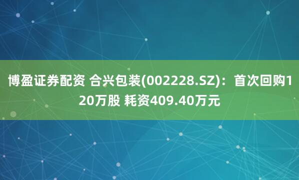 博盈证券配资 合兴包装(002228.SZ)：首次回购120万股 耗资409.40万元