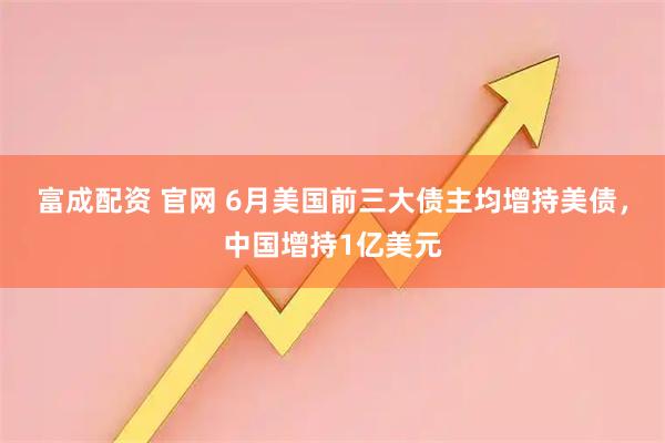 富成配资 官网 6月美国前三大债主均增持美债，中国增持1亿美元