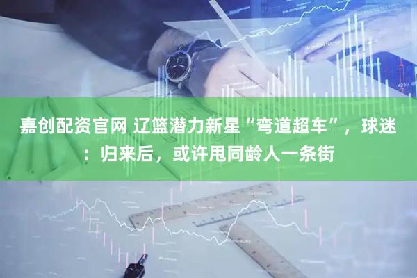 嘉创配资官网 辽篮潜力新星“弯道超车”，球迷：归来后，或许甩同龄人一条街