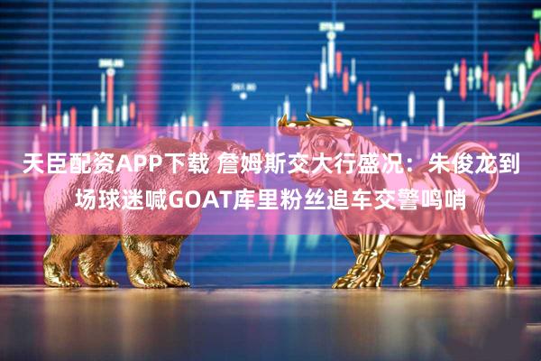 天臣配资APP下载 詹姆斯交大行盛况：朱俊龙到场球迷喊GOAT库里粉丝追车交警鸣哨