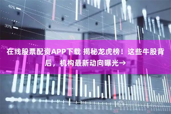 在线股票配资APP下载 揭秘龙虎榜！这些牛股背后，机构最新动向曝光→