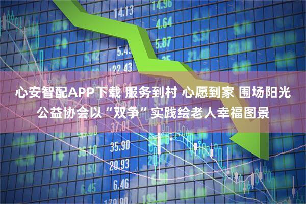心安智配APP下载 服务到村 心愿到家 围场阳光公益协会以“双争”实践绘老人幸福图景