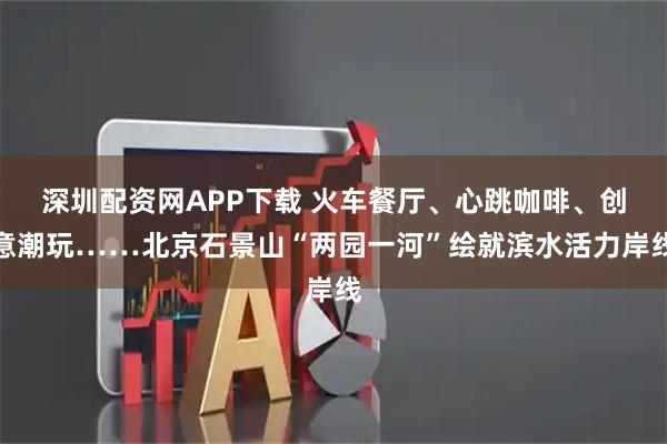 深圳配资网APP下载 火车餐厅、心跳咖啡、创意潮玩……北京石景山“两园一河”绘就滨水活力岸线