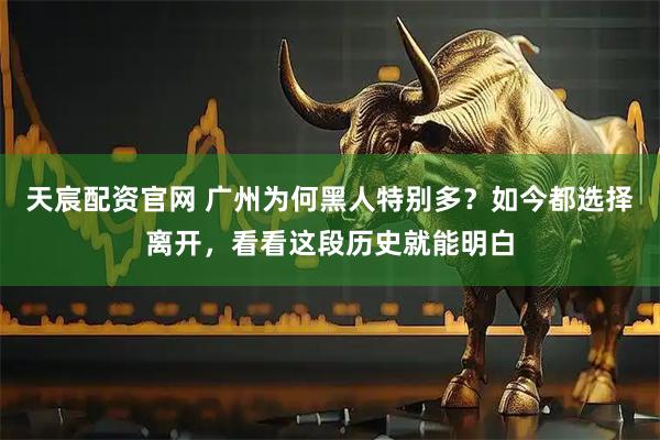 天宸配资官网 广州为何黑人特别多？如今都选择离开，看看这段历史就能明白