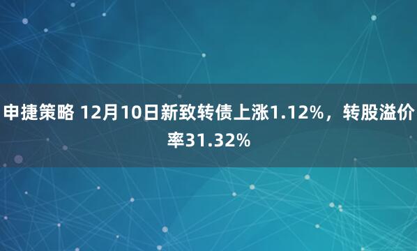 申捷策略 12月10日新致转债上涨1.12%，转股溢价率31.32%