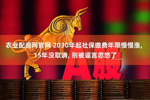 农业配资网官网 2030年起社保缴费年限慢慢涨, 15年没取消, 别被谣言忽悠了